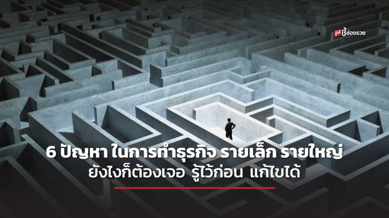 ชี้ช่องรวย แนะ 6 ปัญหา ในการทำธุรกิจไม่ว่าจะรายเล็ก รายใหญ่ ยังไงก็ต้องเจอ มาพร้อมแนวทางการแก้ไข